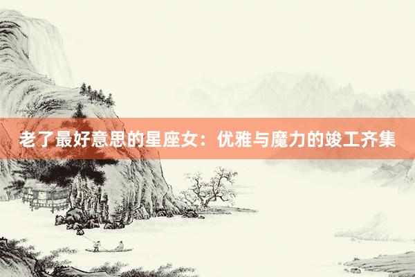 老了最好意思的星座女：优雅与魔力的竣工齐集