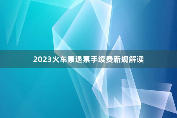 2023火车票退票手续费新规解读