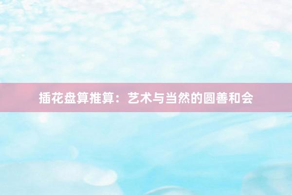 插花盘算推算：艺术与当然的圆善和会
